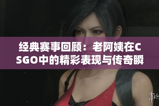 经典赛事回顾：老阿姨在CSGO中的精彩表现与传奇瞬间