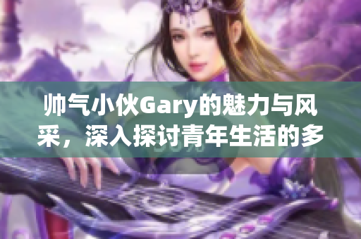 帅气小伙Gary的魅力与风采，深入探讨青年生活的多面性