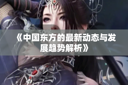 《中国东方的最新动态与发展趋势解析》