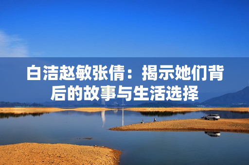 白洁赵敏张倩：揭示她们背后的故事与生活选择