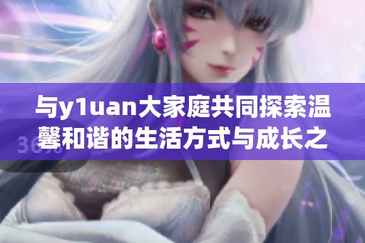 与y1uan大家庭共同探索温馨和谐的生活方式与成长之路