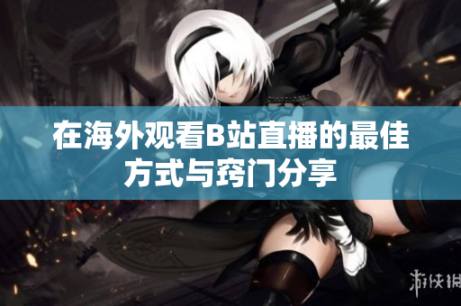 在海外观看B站直播的最佳方式与窍门分享