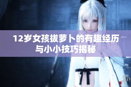 12岁女孩拔萝卜的有趣经历与小小技巧揭秘
