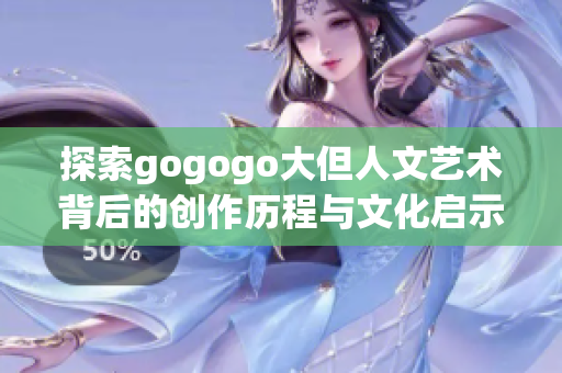 探索gogogo大但人文艺术背后的创作历程与文化启示