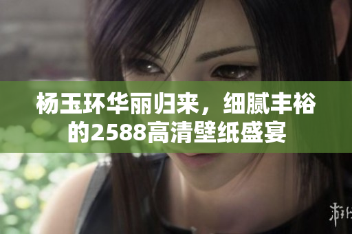 杨玉环华丽归来，细腻丰裕的2588高清壁纸盛宴
