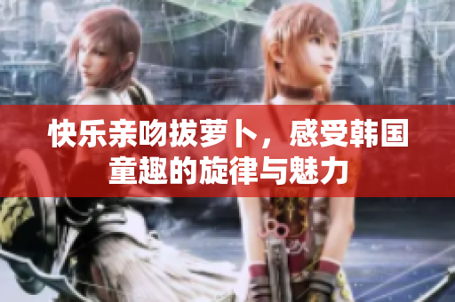 快乐亲吻拔萝卜，感受韩国童趣的旋律与魅力