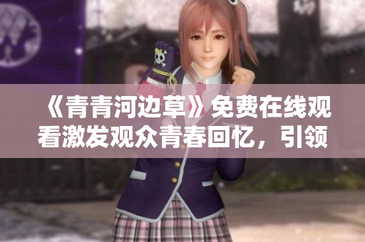 《青青河边草》免费在线观看激发观众青春回忆，引领怀旧热潮