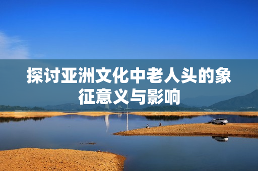 探讨亚洲文化中老人头的象征意义与影响