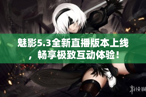 魅影5.3全新直播版本上线，畅享极致互动体验！