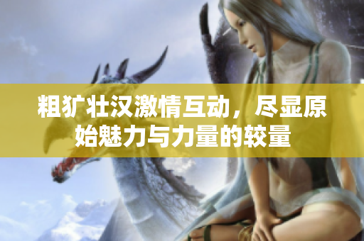 粗犷壮汉激情互动，尽显原始魅力与力量的较量