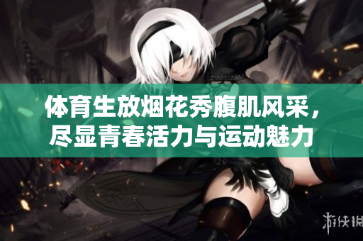 体育生放烟花秀腹肌风采，尽显青春活力与运动魅力