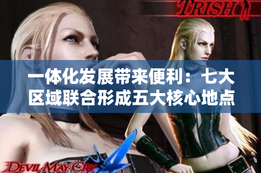 一体化发展带来便利：七大区域联合形成五大核心地点解析
