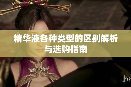 精华液各种类型的区别解析与选购指南