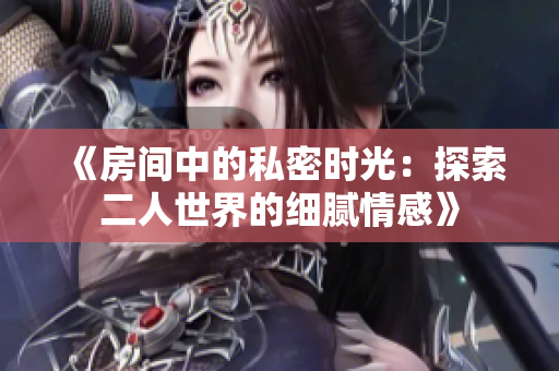《房间中的私密时光：探索二人世界的细腻情感》