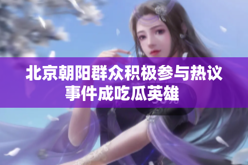 北京朝阳群众积极参与热议事件成吃瓜英雄 