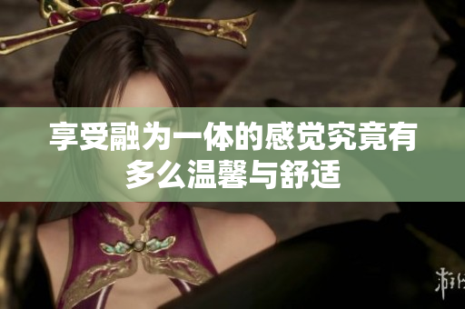 享受融为一体的感觉究竟有多么温馨与舒适