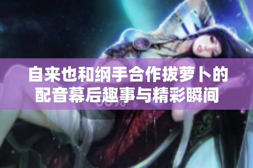 自来也和纲手合作拔萝卜的配音幕后趣事与精彩瞬间