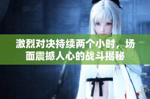 激烈对决持续两个小时，场面震撼人心的战斗揭秘