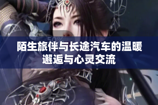 陌生旅伴与长途汽车的温暖邂逅与心灵交流