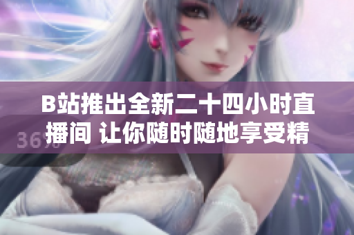 B站推出全新二十四小时直播间 让你随时随地享受精彩内容
