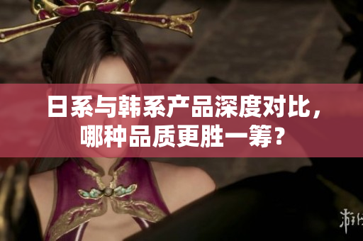 日系与韩系产品深度对比，哪种品质更胜一筹？