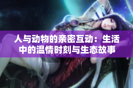 人与动物的亲密互动：生活中的温情时刻与生态故事