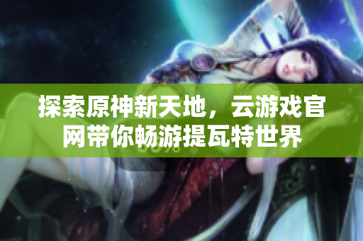 探索原神新天地，云游戏官网带你畅游提瓦特世界