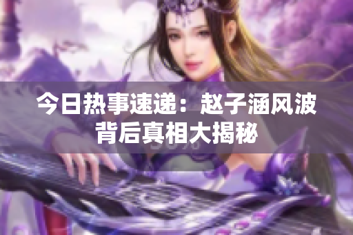 今日热事速递：赵子涵风波背后真相大揭秘