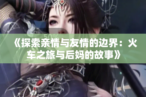 《探索亲情与友情的边界：火车之旅与后妈的故事》