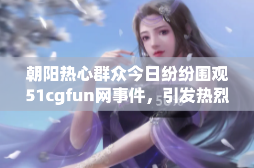 朝阳热心群众今日纷纷围观51cgfun网事件，引发热烈讨论