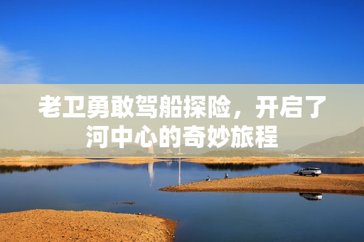 老卫勇敢驾船探险，开启了河中心的奇妙旅程