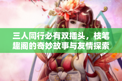 三人同行必有双插头，枝笔趣阁的奇妙故事与友情探索