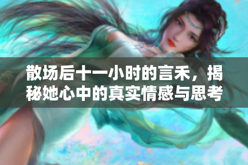 散场后十一小时的言禾，揭秘她心中的真实情感与思考