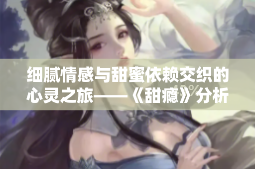 细腻情感与甜蜜依赖交织的心灵之旅——《甜瘾》分析