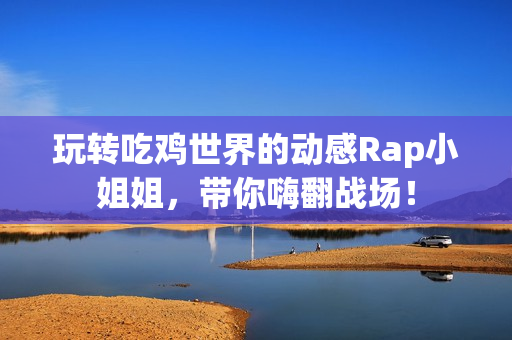 玩转吃鸡世界的动感Rap小姐姐，带你嗨翻战场！