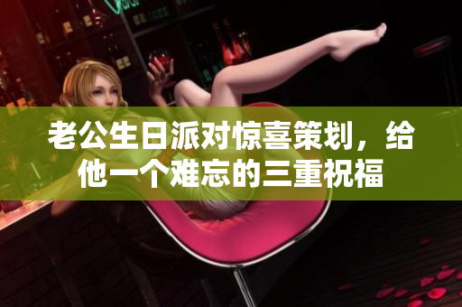 老公生日派对惊喜策划，给他一个难忘的三重祝福