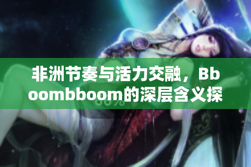 非洲节奏与活力交融，Bboombboom的深层含义探讨