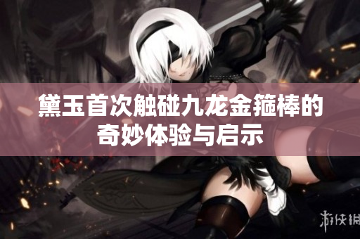 黛玉首次触碰九龙金箍棒的奇妙体验与启示