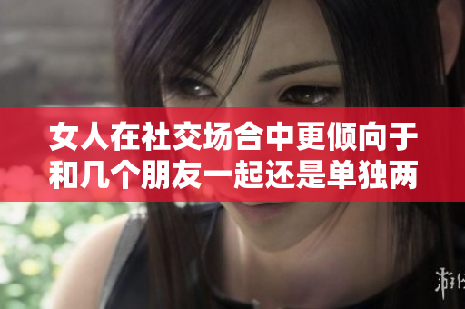女人在社交场合中更倾向于和几个朋友一起还是单独两人相处