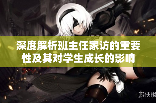 深度解析班主任家访的重要性及其对学生成长的影响