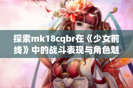 探索mk18cqbr在《少女前线》中的战斗表现与角色魅力