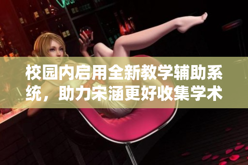 校园内启用全新教学辅助系统，助力宋涵更好收集学术数据