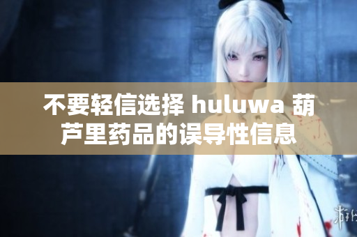 不要轻信选择 huluwa 葫芦里药品的误导性信息