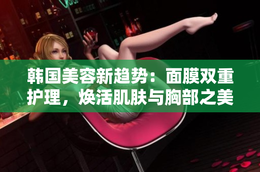 韩国美容新趋势：面膜双重护理，焕活肌肤与胸部之美
