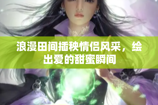 浪漫田间插秧情侣风采，绘出爱的甜蜜瞬间