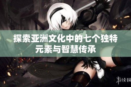 探索亚洲文化中的七个独特元素与智慧传承
