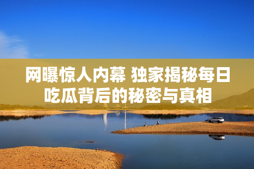 网曝惊人内幕 独家揭秘每日吃瓜背后的秘密与真相