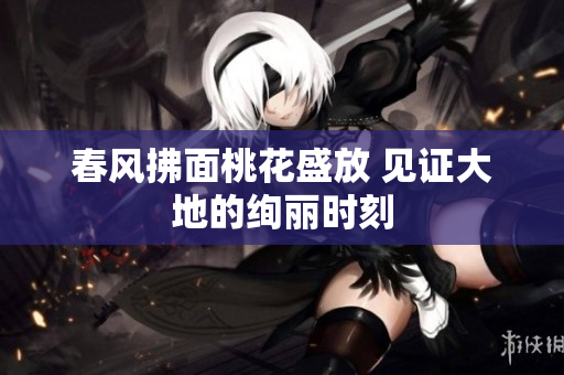 春风拂面桃花盛放 见证大地的绚丽时刻