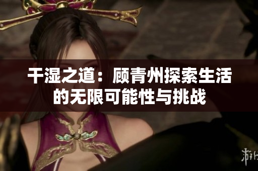 干湿之道：顾青州探索生活的无限可能性与挑战