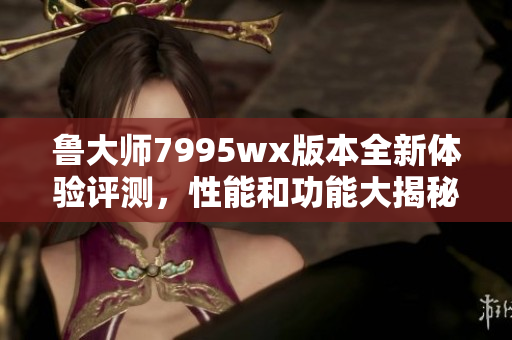 鲁大师7995wx版本全新体验评测，性能和功能大揭秘
